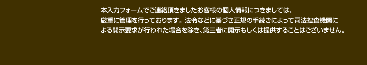 本入力フォームでご連絡頂きましたお客様の個人情報につきましては、厳重に管理を行っております。 法令などに基づき正規の手続きによって司法捜査機関による開示要求が行われた場合を除き、第三者に開示もしくは提供することはございません。