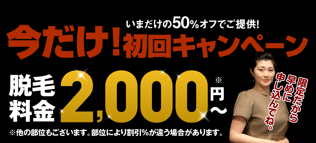 いまだけの50％オフでご提供！ 今だけ!初回キャンペーン脱毛料金2,000円～ ※他の部位もございます。部位により割引％が違う場合があります。